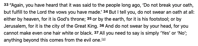 Matthew 5:33-37. Do not swear an oath at all. Yes or no is enough.